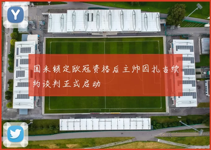 国米锁定欧冠资格后主帅因扎吉续约谈判正式启动
