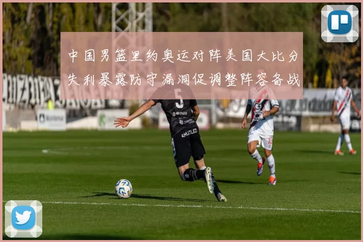 中国男篮里约奥运对阵美国大比分失利暴露防守漏洞促调整阵容备战