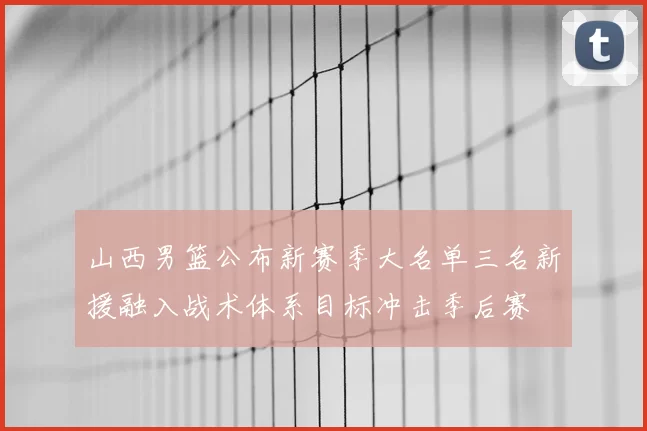 山西男篮公布新赛季大名单三名新援融入战术体系目标冲击季后赛