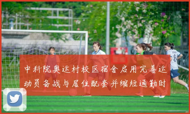 中科院奥运村校区宿舍启用完善运动员备战与居住配套并缩短通勤时间