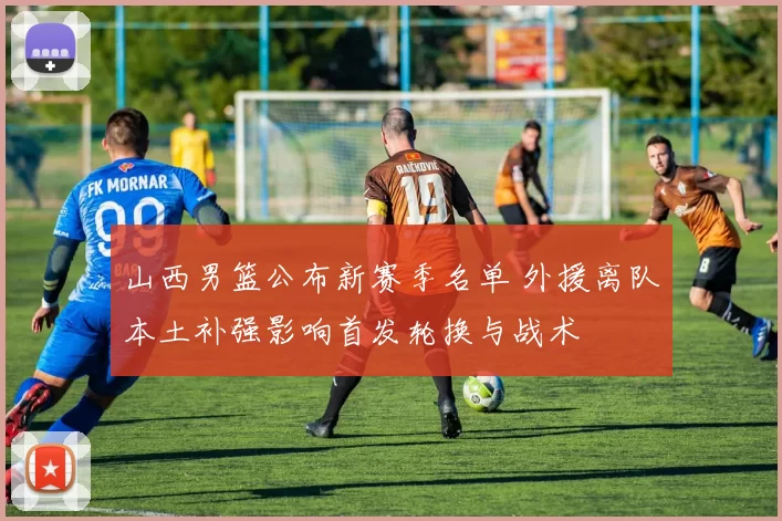 山西男篮公布新赛季名单 外援离队本土补强影响首发轮换与战术