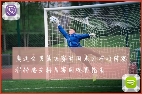 奥运会男篮决赛时间表公布对阵赛程转播安排与赛前观赛指南