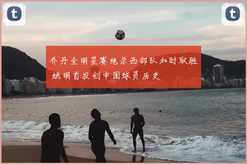 乔丹全明星赛绝杀西部队加时取胜 姚明首发创中国球员历史