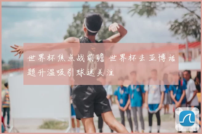 世界杯焦点战前瞻 世界杯去亚博话题升温吸引球迷关注